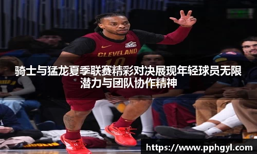 骑士与猛龙夏季联赛精彩对决展现年轻球员无限潜力与团队协作精神